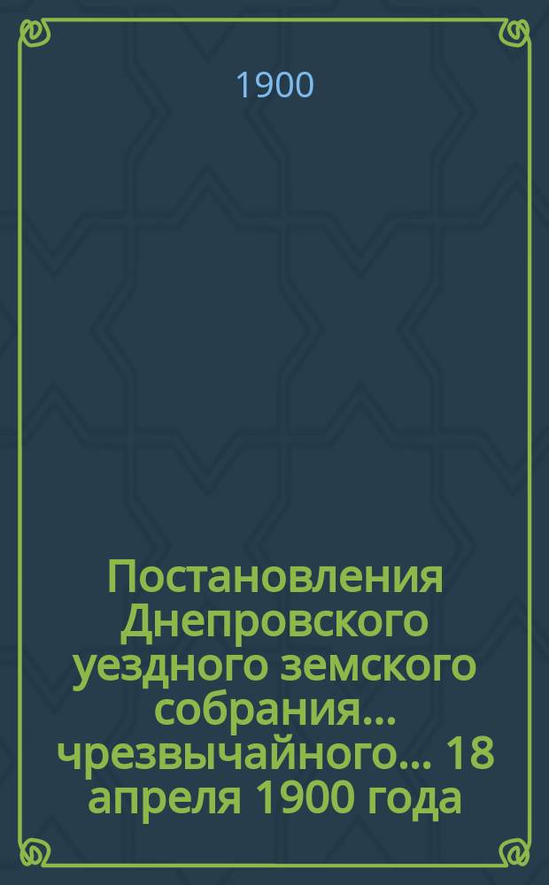 Постановления Днепровского уездного земского собрания... чрезвычайного… 18 апреля 1900 года