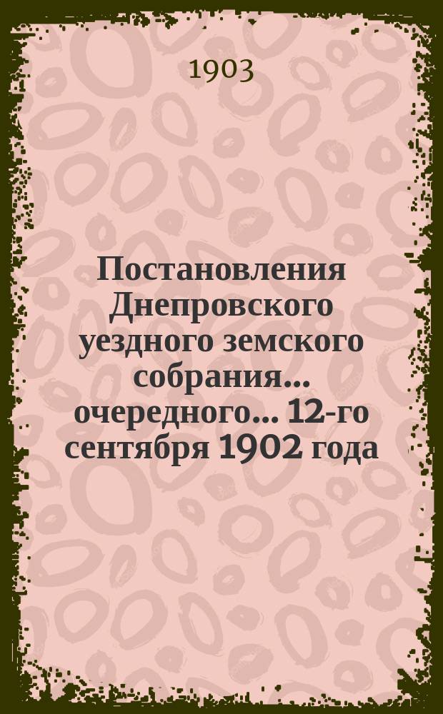 Постановления Днепровского уездного земского собрания... очередного... 12-го сентября 1902 года. (Сессия XXXVII) и чрезвычайного Собрания, созыва 25 апреля того-же года