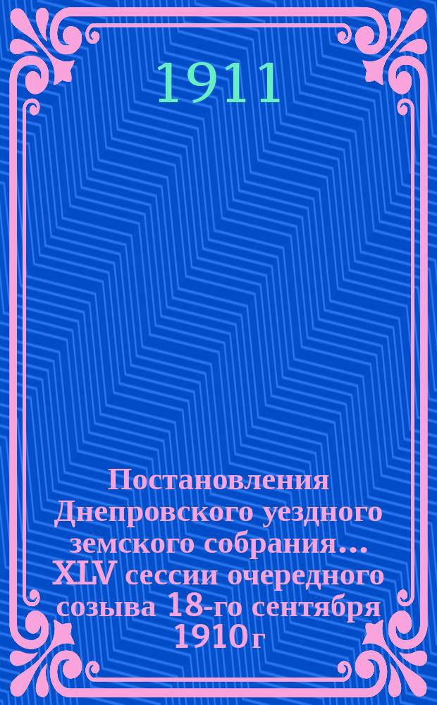 Постановления Днепровского уездного земского собрания... XLV сессии очередного созыва 18-го сентября 1910 г.