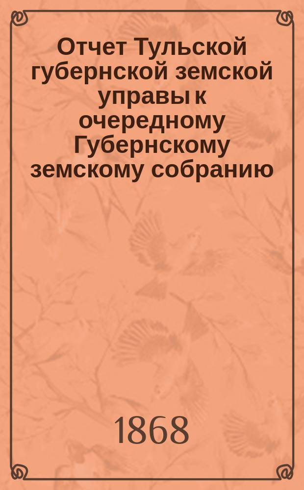 Отчет Тульской губернской земской управы к очередному Губернскому земскому собранию... ... с 1 сентября 1867 по 1-е сентября 1868 года