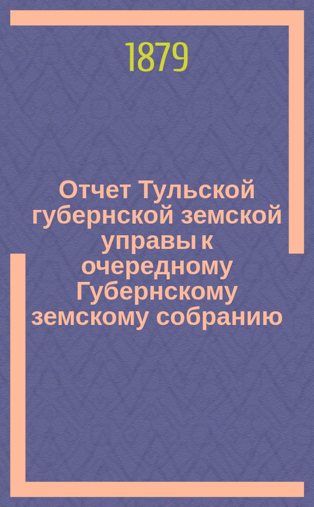 Отчет Тульской губернской земской управы к очередному Губернскому земскому собранию... ... с 1 октября 1878 г. по 1 октября 1879 г.