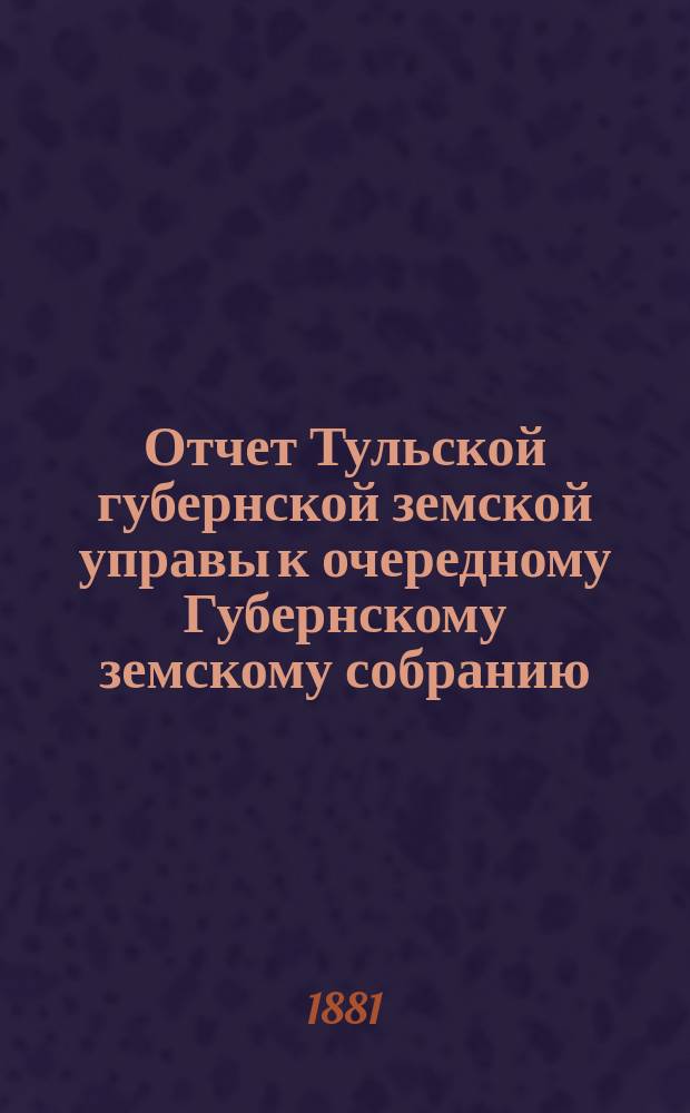 Отчет Тульской губернской земской управы к очередному Губернскому земскому собранию... ... с 1 октября 1880 по 1 октября 1881 г.