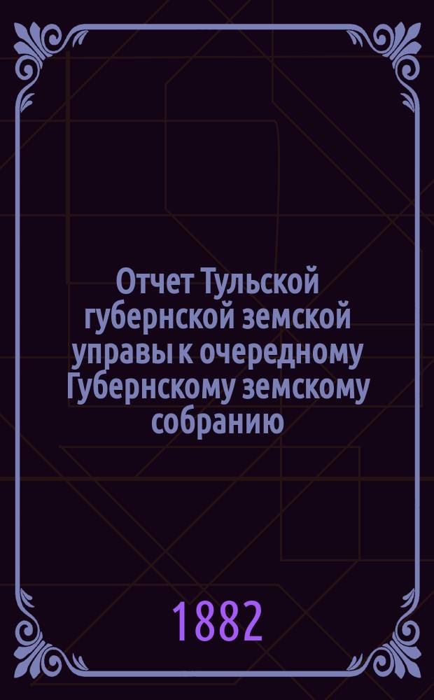 Отчет Тульской губернской земской управы к очередному Губернскому земскому собранию... ... с 1 октября 1881 по 1 октября 1882 года