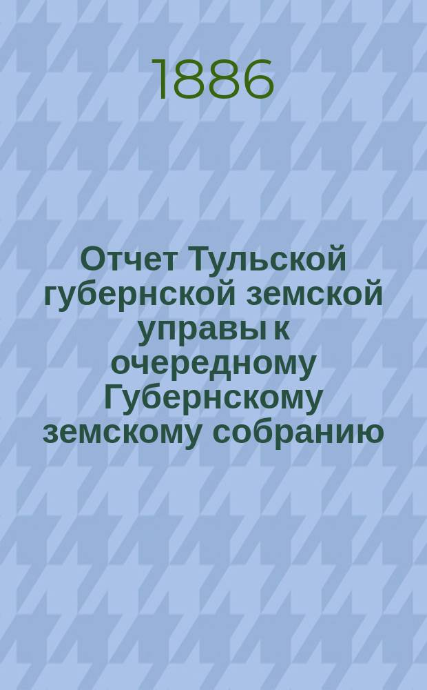 Отчет Тульской губернской земской управы к очередному Губернскому земскому собранию... ... с 1 октября 1885 по 15 ноября 1886 г. К отчету... : К отчету о действиях Губернской управы...