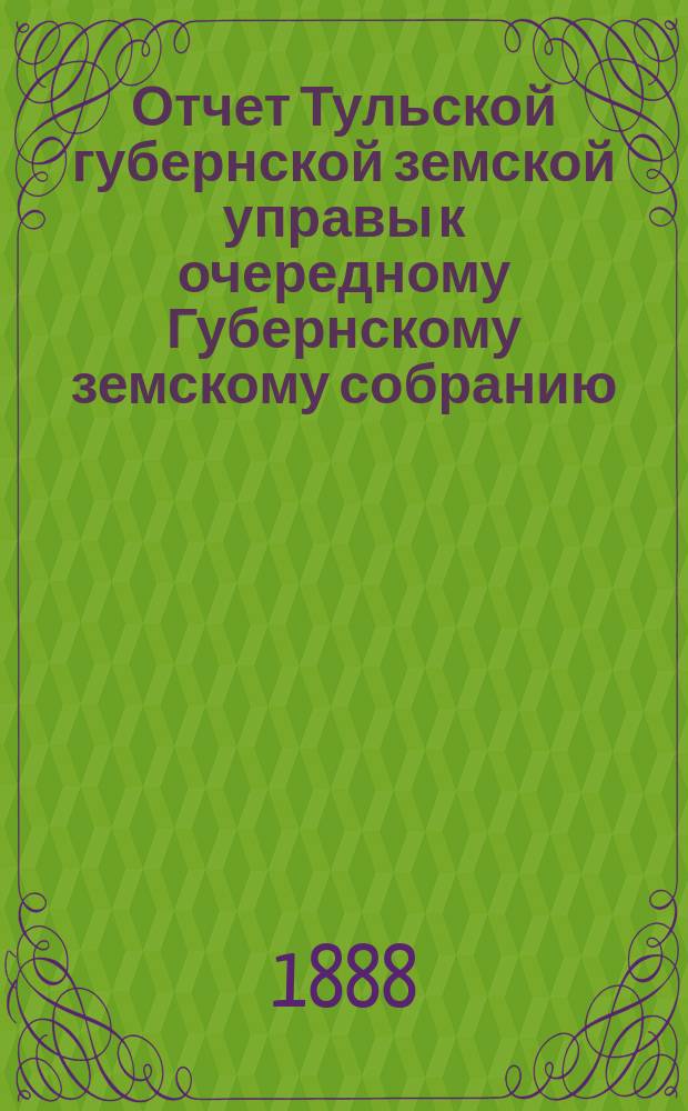 Отчет Тульской губернской земской управы к очередному Губернскому земскому собранию... ... с 1 ноября 1887 по 1 ноября 1888 года