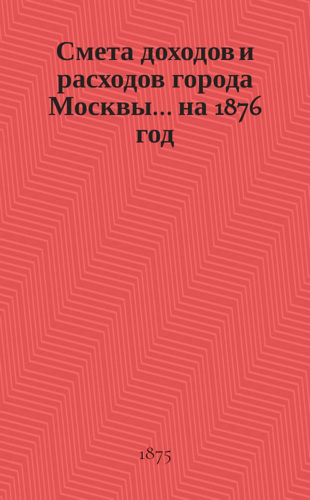 Смета доходов и расходов города Москвы... на 1876 год
