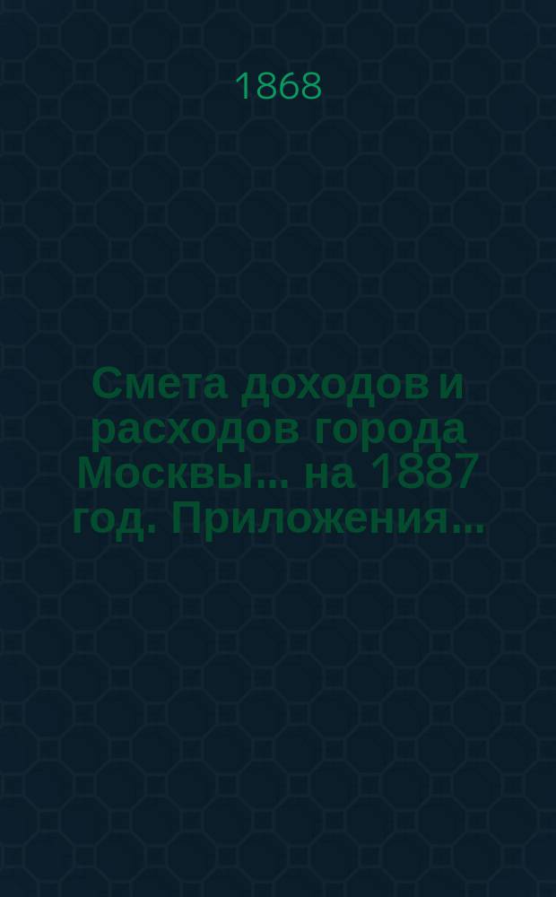 Смета доходов и расходов города Москвы... на 1887 год. Приложения... : Приложения...