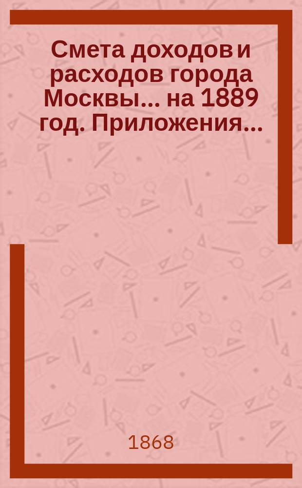 Смета доходов и расходов города Москвы... на 1889 год. Приложения... : Приложения...