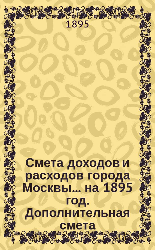 Смета доходов и расходов города Москвы... на 1895 год. Дополнительная смета : Дополнительная смета...