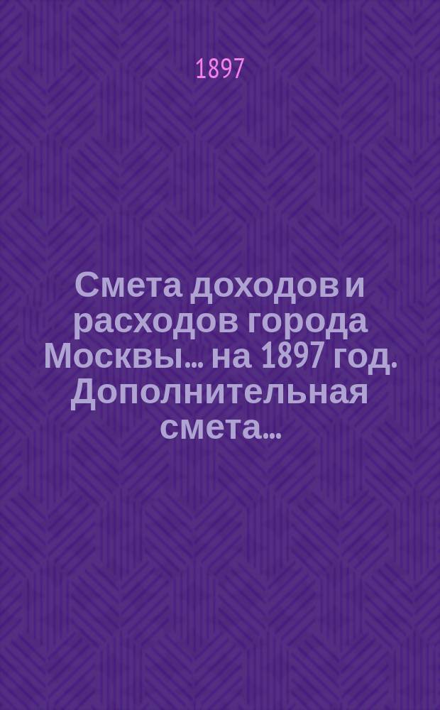 Смета доходов и расходов города Москвы... на 1897 год. Дополнительная смета... : Дополнительная смета...