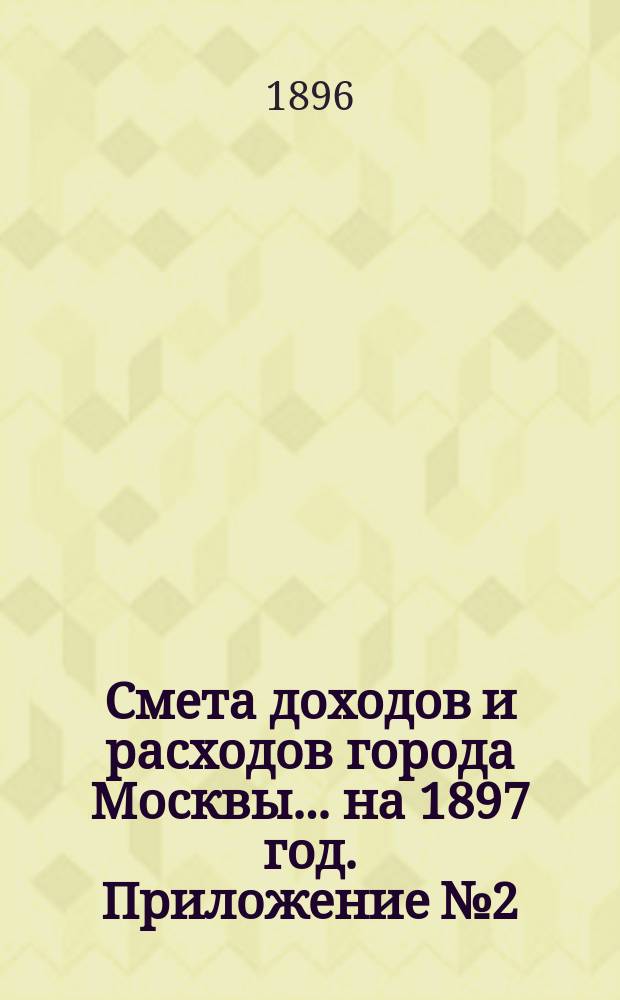 Смета доходов и расходов города Москвы... на 1897 год. Приложение № 2 : Приложение № 2