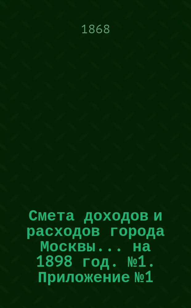 Смета доходов и расходов города Москвы... на 1898 год. [№ 1]. Приложение № 1 : Приложение № 1