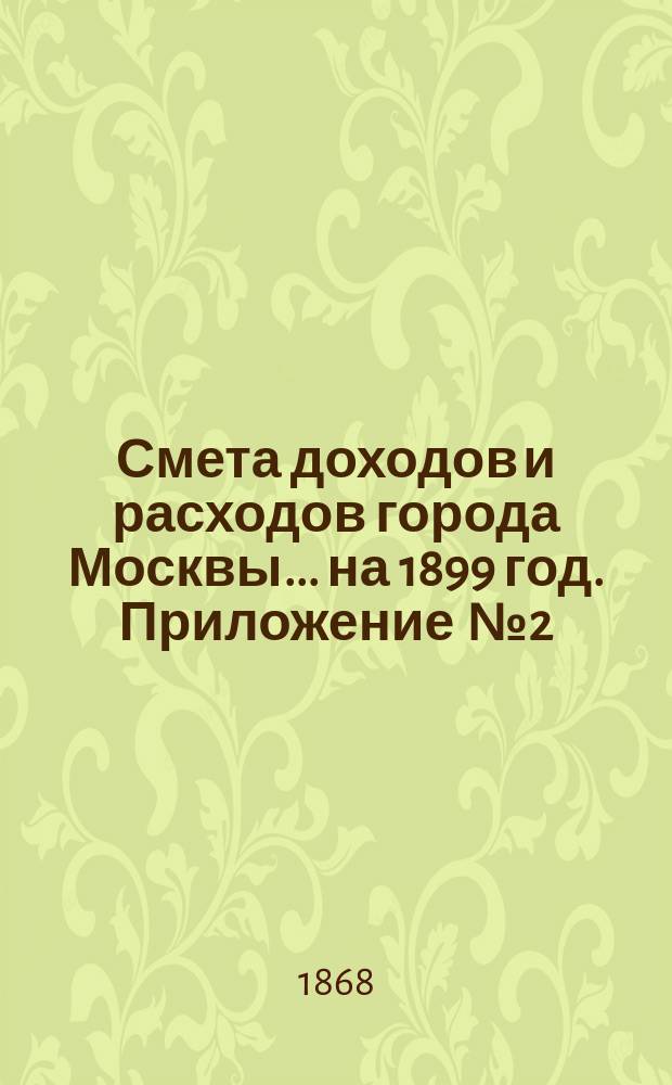 Смета доходов и расходов города Москвы... на 1899 год. Приложение [№ 2] : Приложение [№ 2]