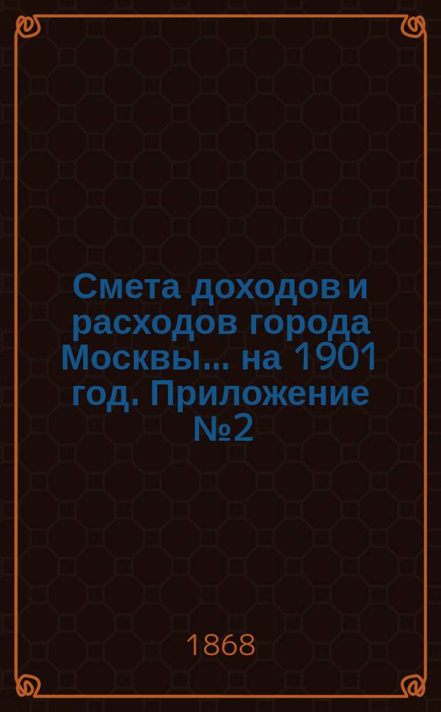 Смета доходов и расходов города Москвы... на 1901 год. Приложение [№ 2] : Приложение [№ 2]