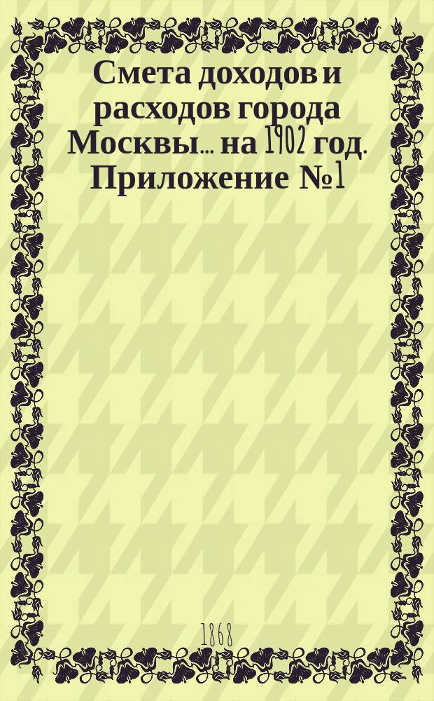 Смета доходов и расходов города Москвы... на 1902 год. Приложение [№ 1] : Приложение [№ 1]
