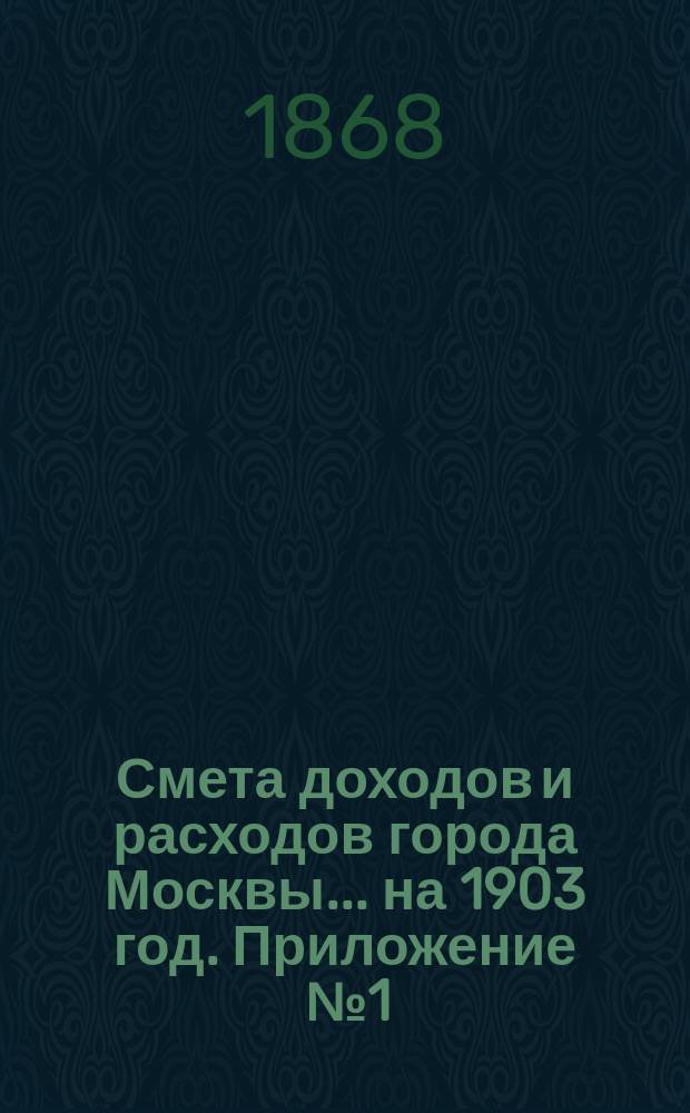 Смета доходов и расходов города Москвы... на 1903 год. Приложение [№ 1] : Приложение [№ 1]