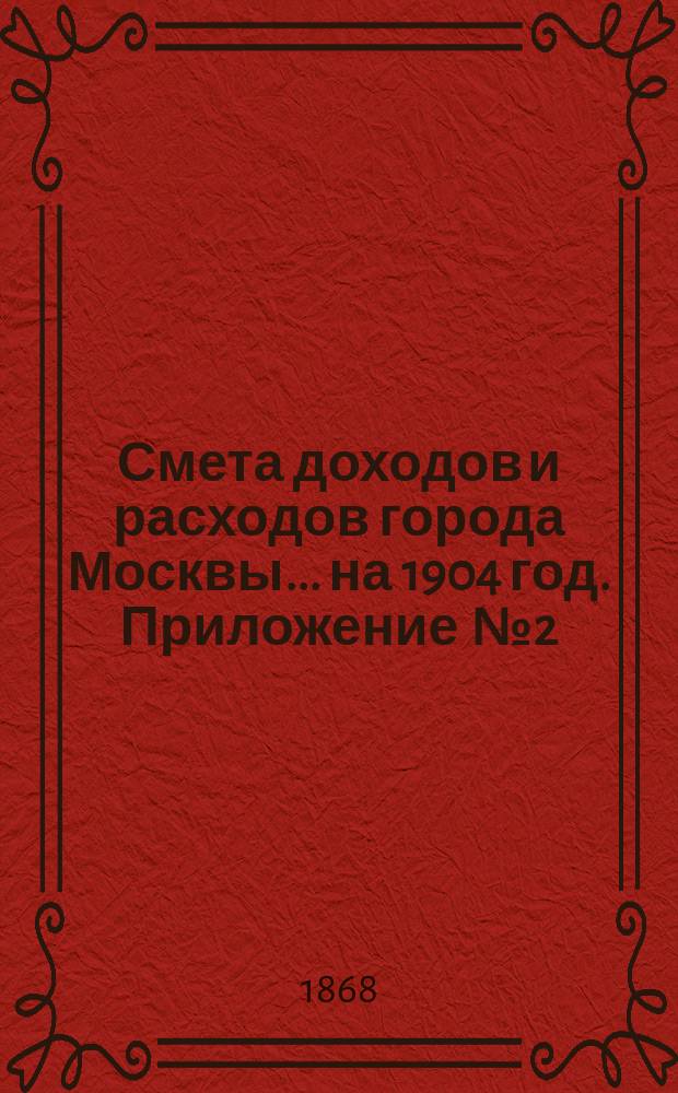 Смета доходов и расходов города Москвы... на 1904 год. Приложение [№ 2] : Приложение [№ 2]