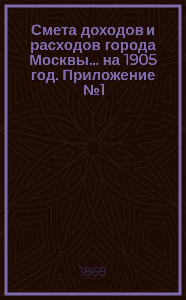 Смета доходов и расходов города Москвы... на 1905 год. Приложение [№ 1] : Приложение [№ 1]