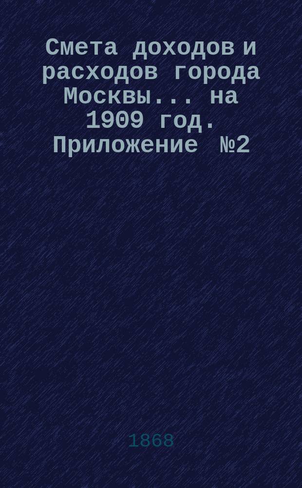 Смета доходов и расходов города Москвы... на 1909 год. Приложение [№ 2] : Приложение [№ 2]