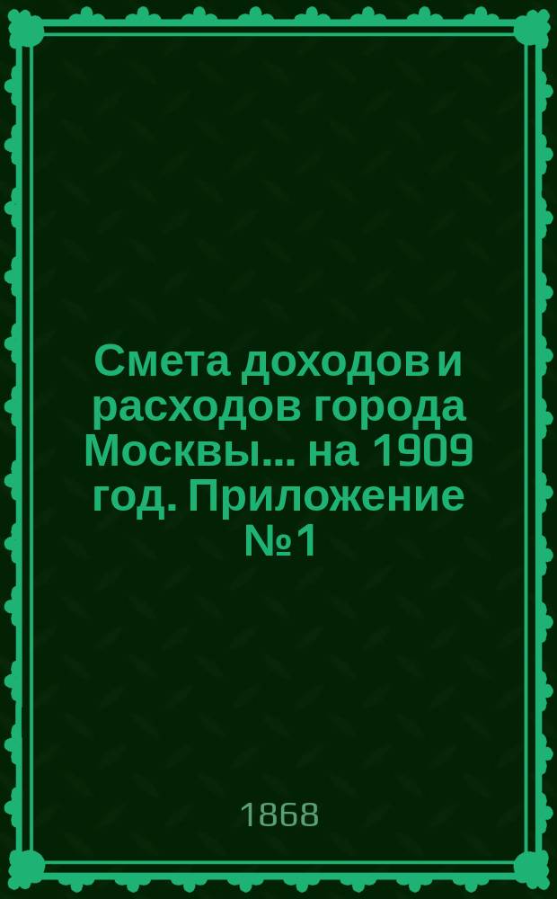 Смета доходов и расходов города Москвы... на 1909 год. Приложение [№ 1] : Приложение [№ 1]