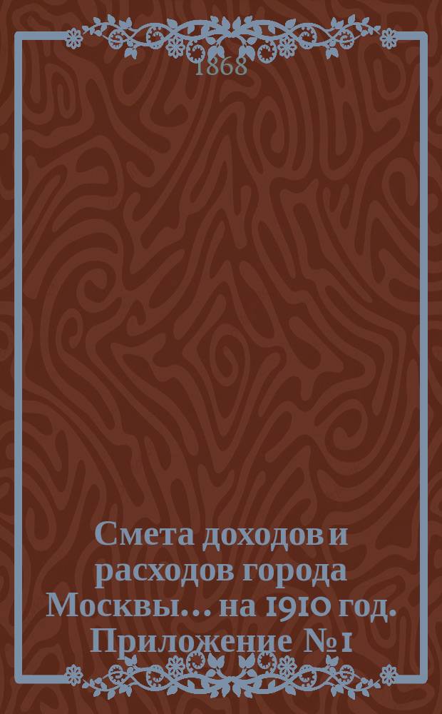 Смета доходов и расходов города Москвы... на 1910 год. Приложение [№ 1] : Приложение [№ 1]