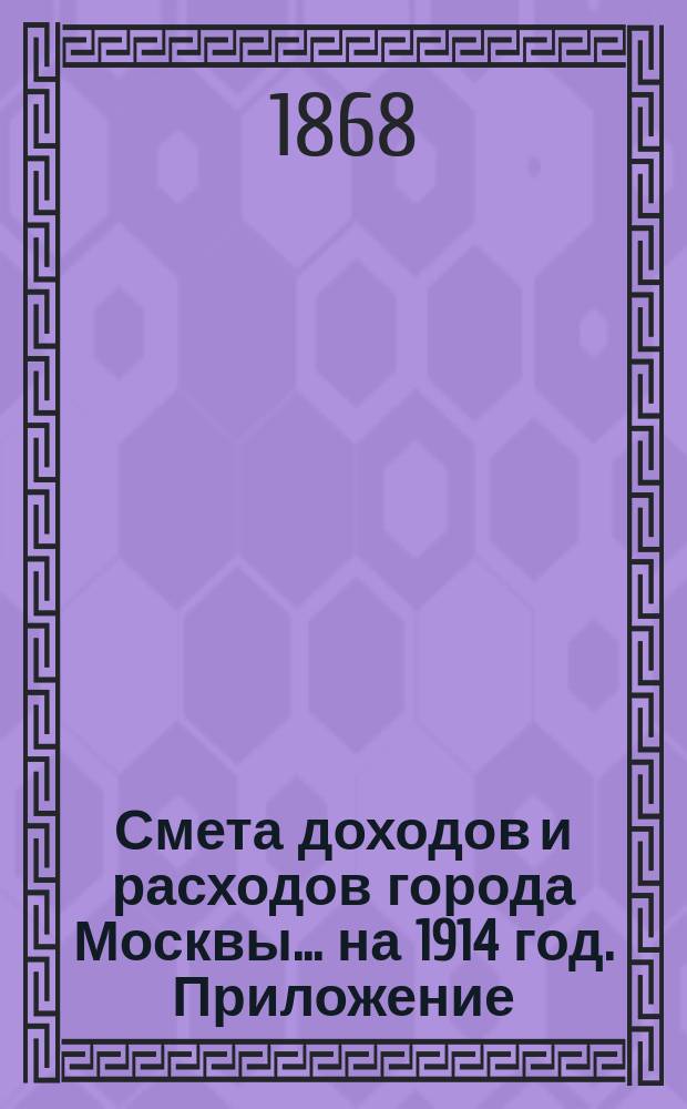 Смета доходов и расходов города Москвы... на 1914 год. Приложение : Приложение