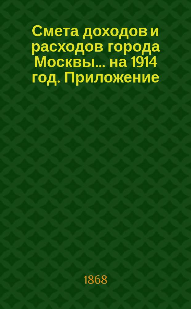 Смета доходов и расходов города Москвы... на 1914 год. Приложение : Приложение