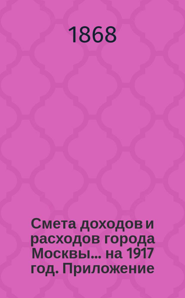 Смета доходов и расходов города Москвы... на 1917 год. Приложение : Приложение