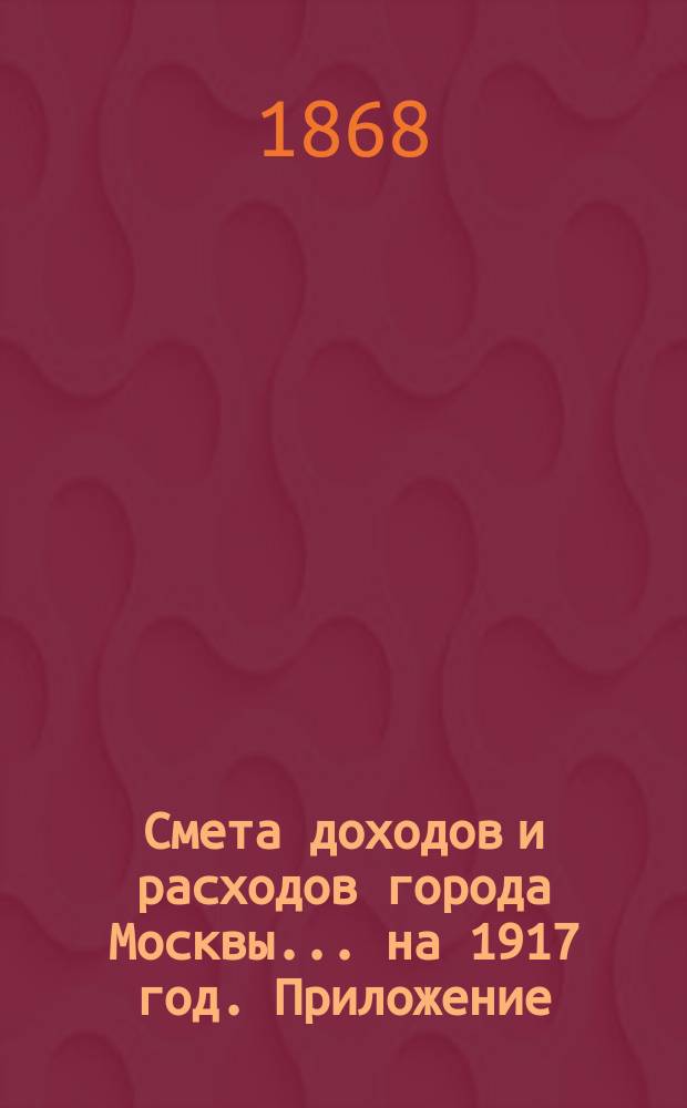 Смета доходов и расходов города Москвы... на 1917 год. Приложение : Приложение