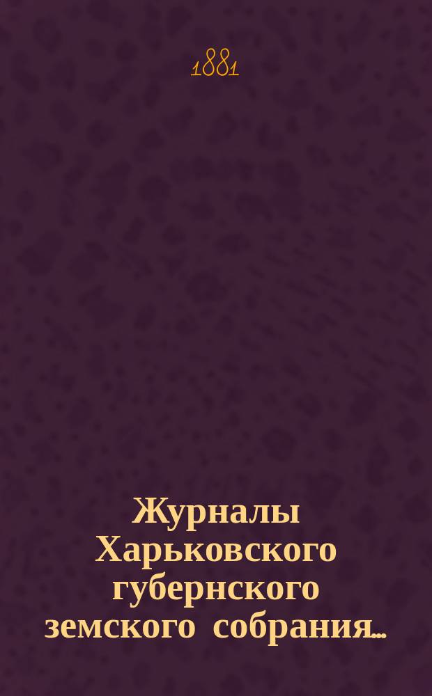 Журналы Харьковского губернского земского собрания .. : С прил. к ним и сводом постановлений. чрезвычайного ... с 4 по 9 июня 1881 года