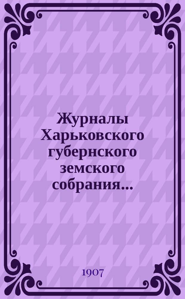 Журналы Харьковского губернского земского собрания .. : С прил. к ним и сводом постановлений. очередной сессии 1906 года