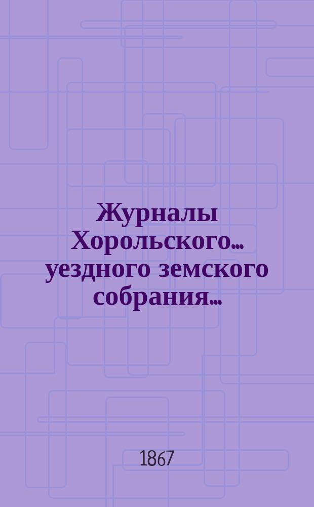 Журналы Хорольского ... уездного земского собрания .. : С прил. очередного ... 3-го созыва [29-30 сентября и 2-6 октября 1867 года]