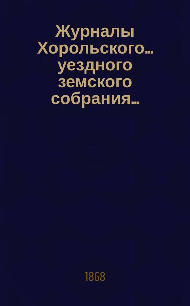 Журналы Хорольского ... уездного земского собрания .. : С прил. очередного ... 1-го созыва 2-го трехлетия, с 9 по 17 августа 1868 года