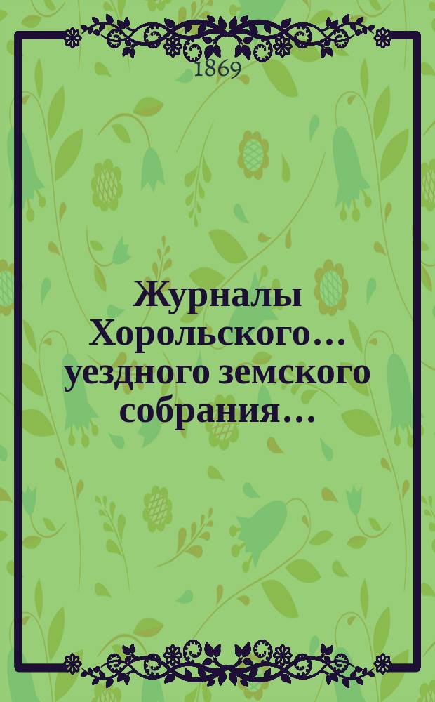 Журналы Хорольского ... уездного земского собрания .. : С прил. очередного ... 5-го созыва [с 27 мая по 2 июня 1869 года]