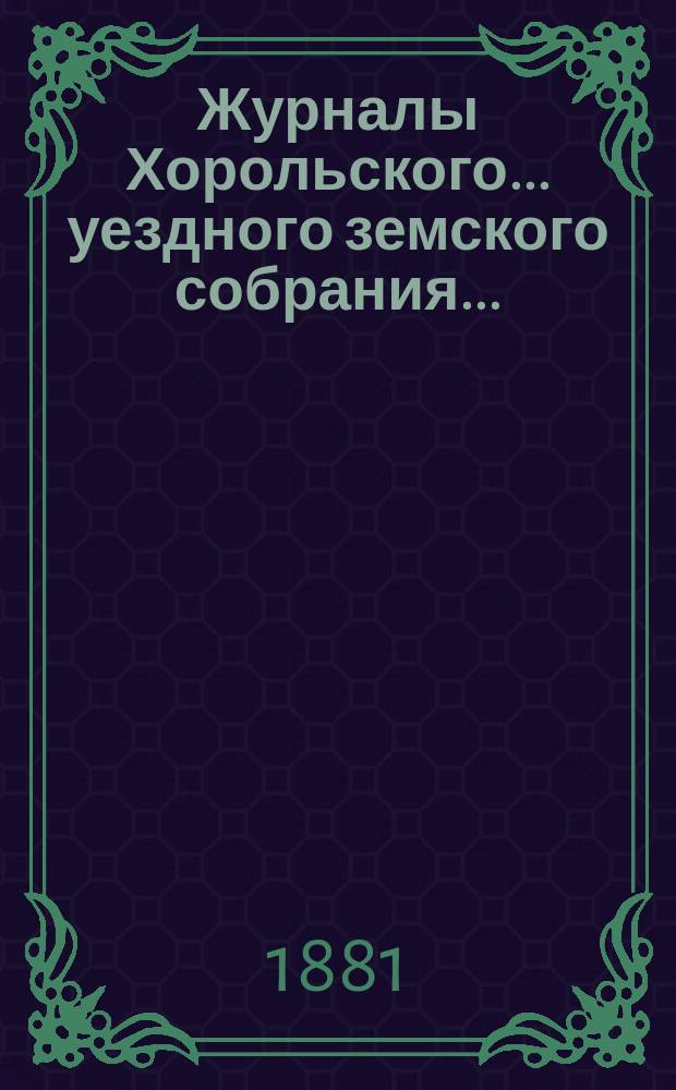 Журналы Хорольского ... уездного земского собрания .. : С прил. очередного XVII созыва [с 1 по 8 марта] 1881 года