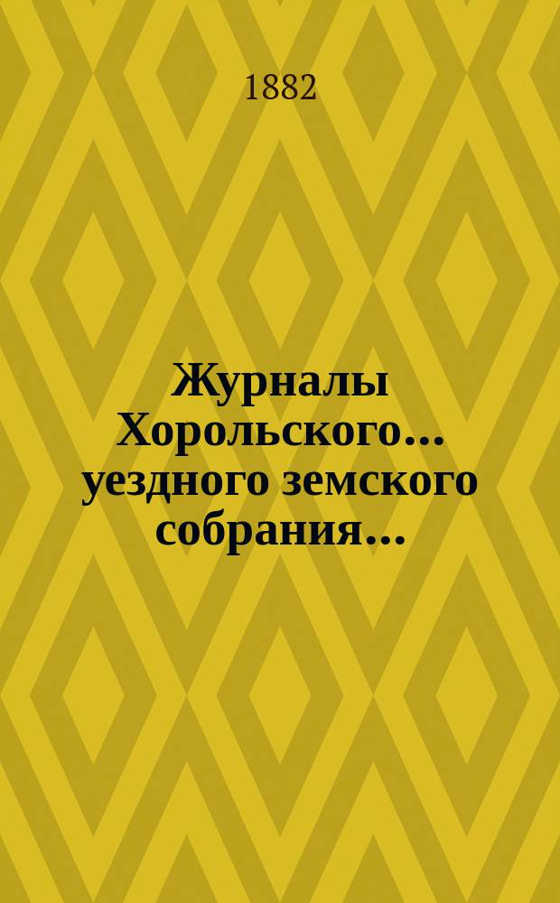 Журналы Хорольского ... уездного земского собрания .. : С прил. очередного XVIII созыва [с 20 по 27 мая] 1882 [года]