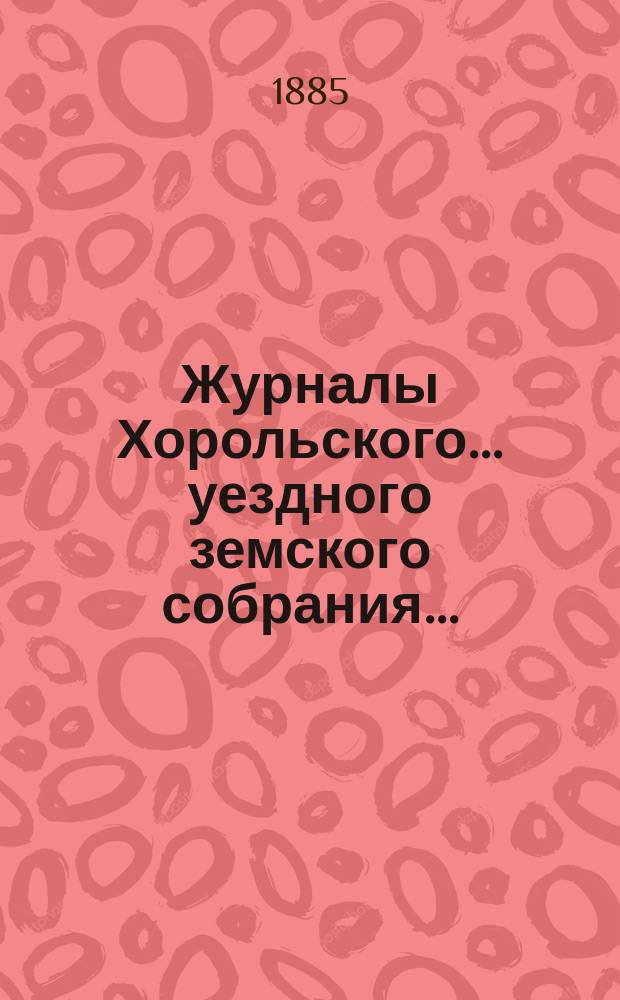 Журналы Хорольского ... уездного земского собрания .. : С прил. очередного XXI созыва, 1-6 июля 1885 года