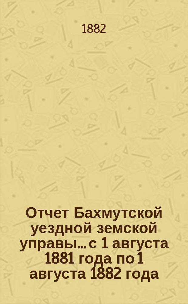 Отчет Бахмутской уездной земской управы... с 1 августа 1881 года по 1 августа 1882 года