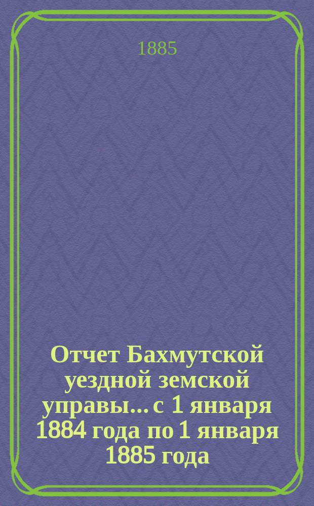 Отчет Бахмутской уездной земской управы... с 1 января 1884 года по 1 января 1885 года : с 1 января 1884 года по 1 января 1885 года ; Журналы Бахмутского [XIX] очередного собрания 1884 года