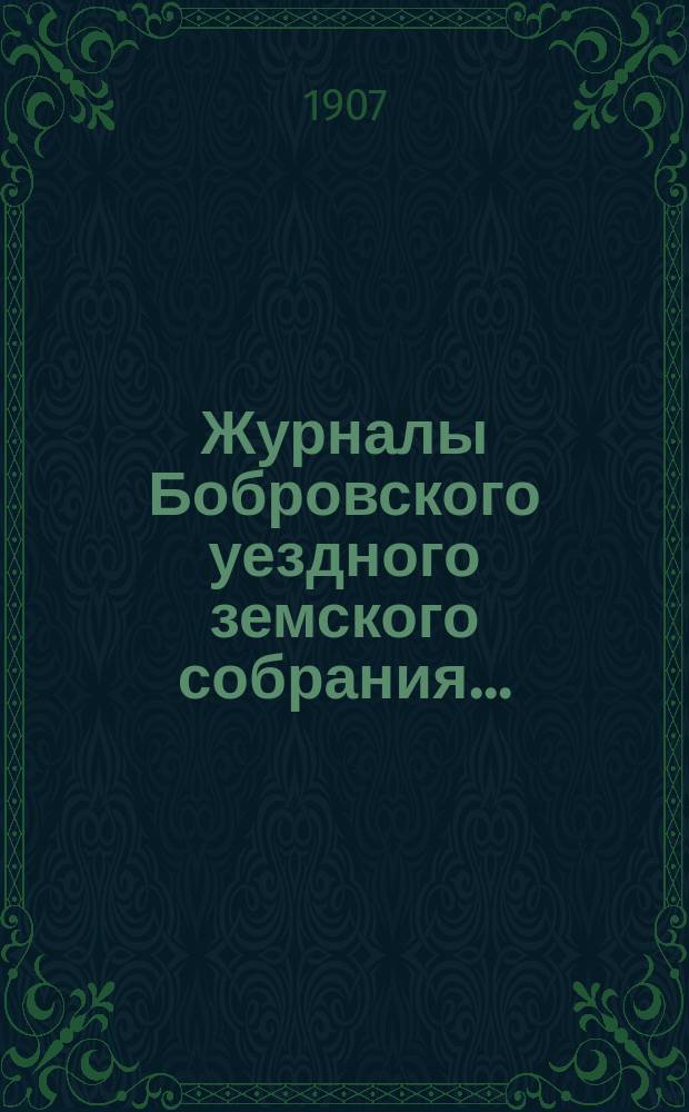 Журналы Бобровского уездного земского собрания.. : Вместе с докл. и прил. чрезвычайного и очередного сессии 1907 года
