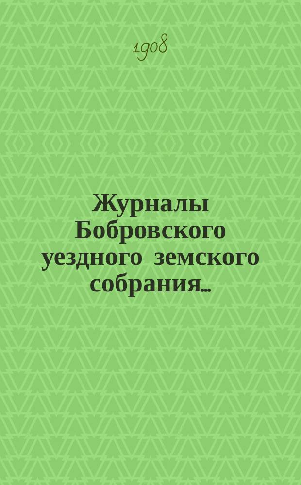 Журналы Бобровского уездного земского собрания.. : Вместе с докл. и прил. очередного сессии 1908 года