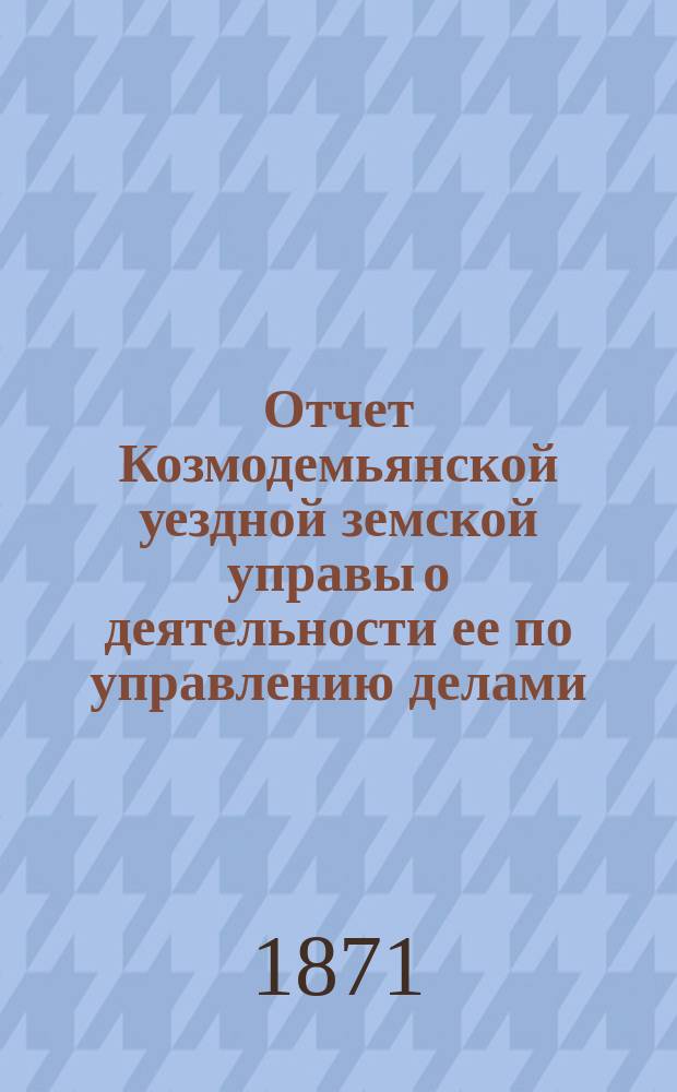 Отчет Козмодемьянской уездной земской управы о деятельности ее по управлению делами, подлежащими ведению земства, и о состоянии уездного земского хозяйства...