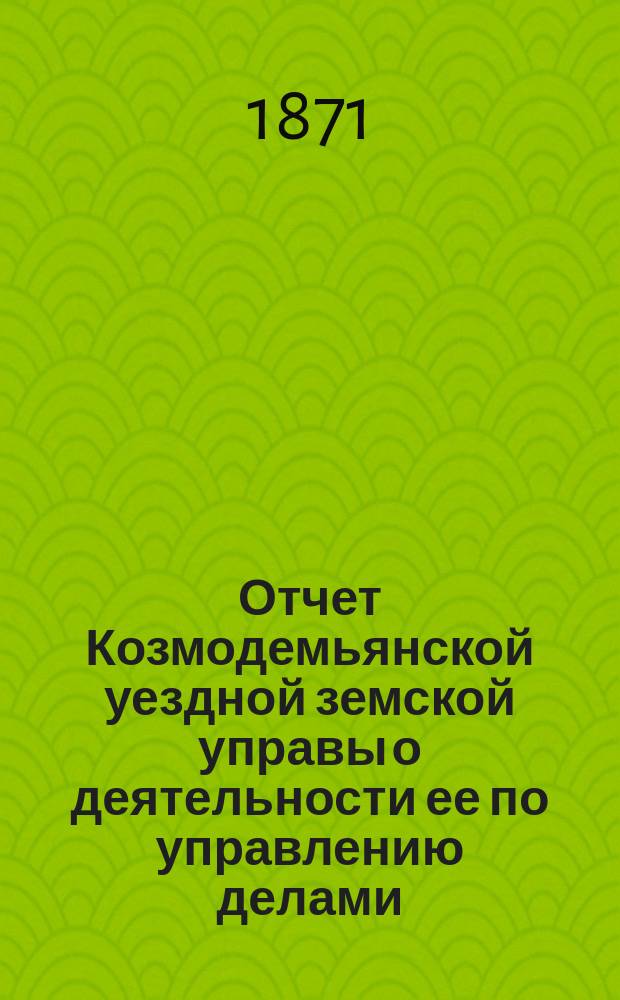 Отчет Козмодемьянской уездной земской управы о деятельности ее по управлению делами, подлежащими ведению земства, и о состоянии уездного земского хозяйства... за 1870/71 годы, представл. VII очередному... собранию