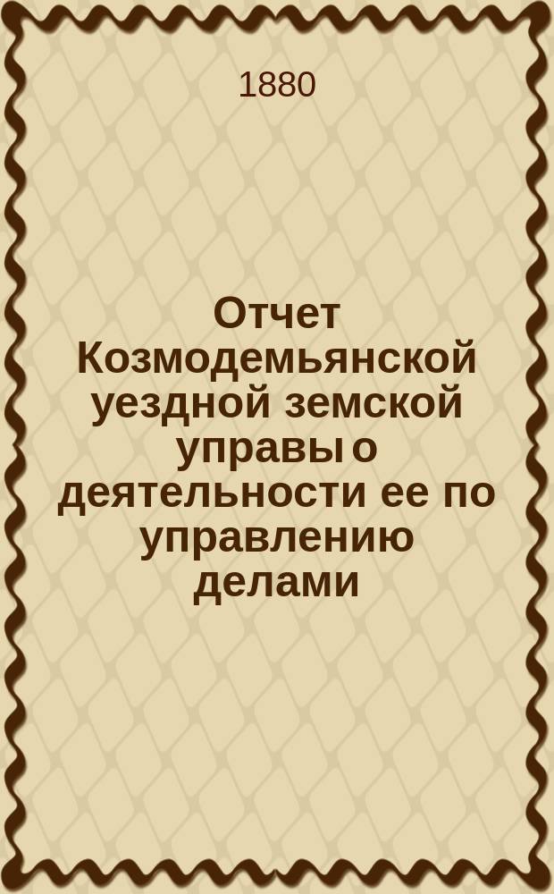 Отчет Козмодемьянской уездной земской управы о деятельности ее по управлению делами, подлежащими ведению земства, и о состоянии уездного земского хозяйства... за 1879/80 г. : за 1879/80 год и постановления XVI [очередного]... собрания... 16, 17, 18, 19 и 20 октября 1880 года, со сметами и раскладками на 1881 год
