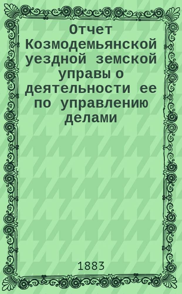 Отчет Козмодемьянской уездной земской управы о деятельности ее по управлению делами, подлежащими ведению земства, и о состоянии уездного земского хозяйства... за 1881/2 год : за 1881/2 год и постановления XVIII очередного... собрания... 4 и 5 октября 1882 года, со сметами и раскладками на 1883 год