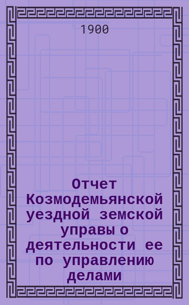 Отчет Козмодемьянской уездной земской управы о деятельности ее по управлению делами, подлежащими ведению земства, и о состоянии уездного земского хозяйства... за 1898-1899 год
