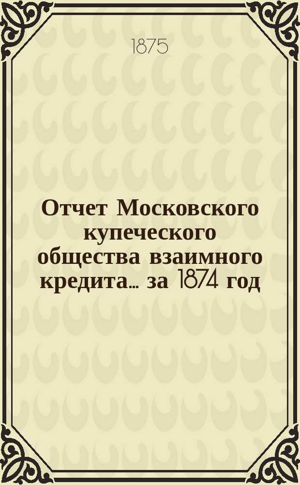 Отчет Московского купеческого общества взаимного кредита... ... за 1874 год
