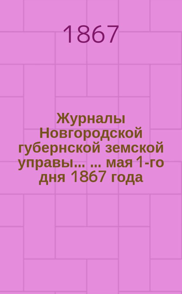 Журналы Новгородской губернской земской управы ... ... мая 1-го дня 1867 года