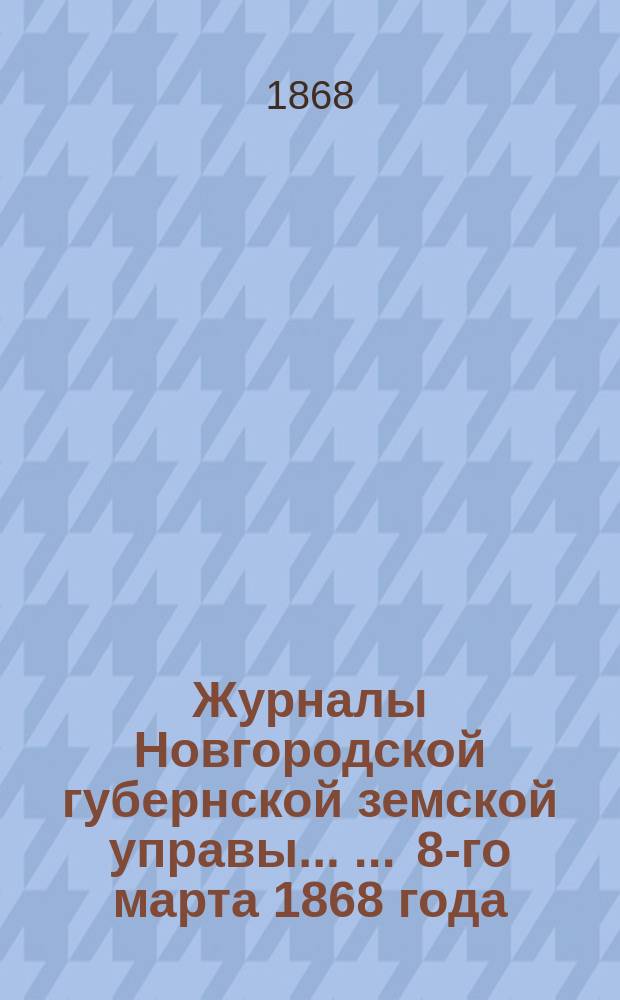 Журналы Новгородской губернской земской управы ... ... 8-го марта 1868 года