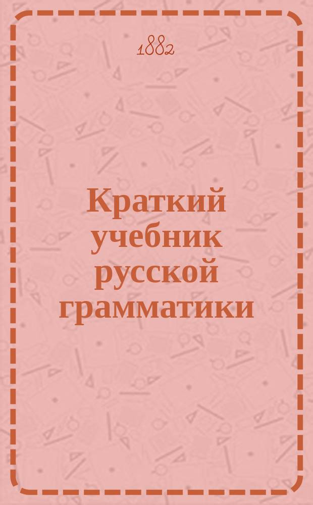 Краткий учебник русской грамматики (синтаксис и этимология) для учеников трех первых классов средних учебных заведений, изложенный согласно с учебным планом М. Н. П. : С прил. образцов для диктанта, располож. в порядке параграфов грамматики